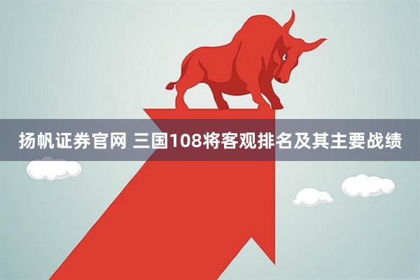 扬帆证券官网 三国108将客观排名及其主要战绩