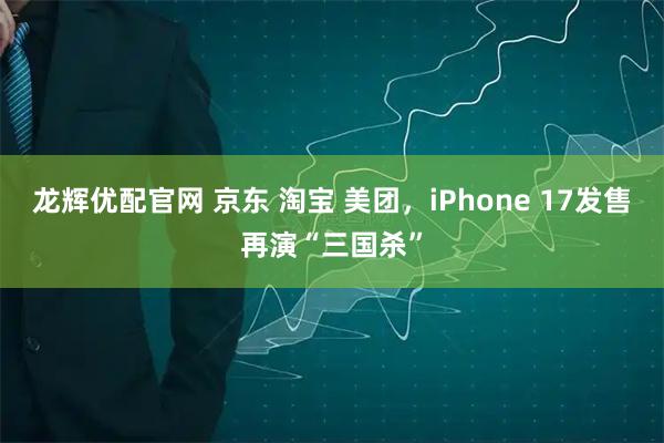 龙辉优配官网 京东 淘宝 美团，iPhone 17发售再演“三国杀”
