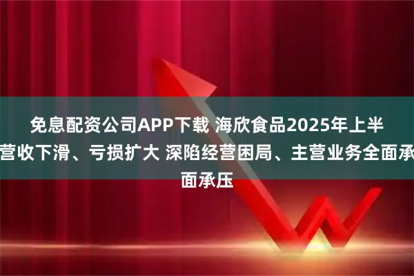 免息配资公司APP下载 海欣食品2025年上半年营收下滑、亏损扩大 深陷经营困局、主营业务全面承压