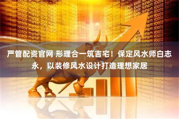 严管配资官网 形理合一筑吉宅！保定风水师白志永，以装修风水设计打造理想家居