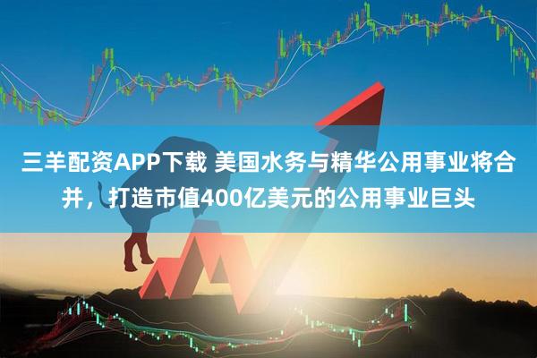 三羊配资APP下载 美国水务与精华公用事业将合并，打造市值400亿美元的公用事业巨头