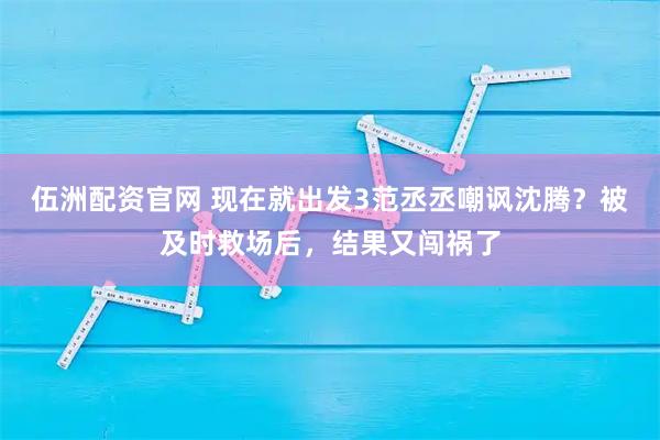 伍洲配资官网 现在就出发3范丞丞嘲讽沈腾？被及时救场后，结果又闯祸了