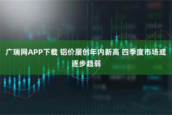 广瑞网APP下载 铝价屡创年内新高 四季度市场或逐步趋弱