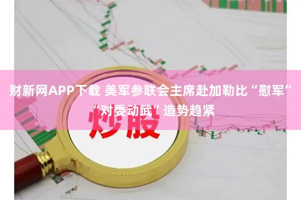 财新网APP下载 美军参联会主席赴加勒比“慰军” “对委动武”造势趋紧