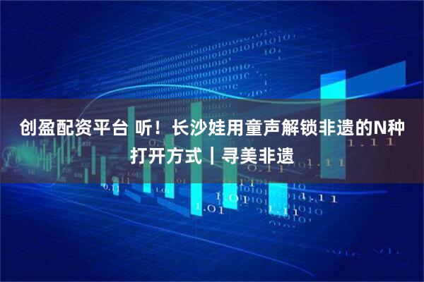 创盈配资平台 听！长沙娃用童声解锁非遗的N种打开方式｜寻美非遗