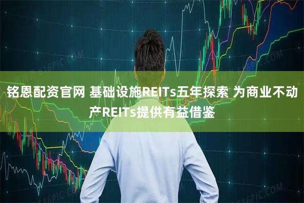 铭恩配资官网 基础设施REITs五年探索 为商业不动产REITs提供有益借鉴