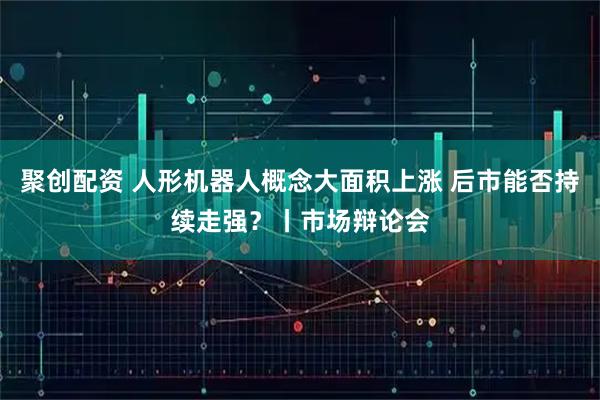聚创配资 人形机器人概念大面积上涨 后市能否持续走强？丨市场辩论会