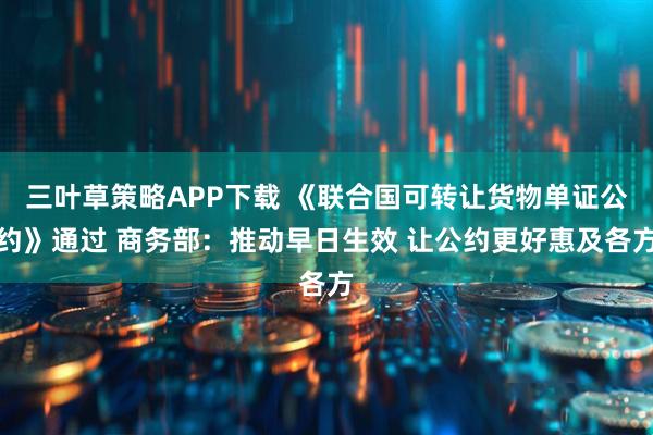 三叶草策略APP下载 《联合国可转让货物单证公约》通过 商务部：推动早日生效 让公约更好惠及各方