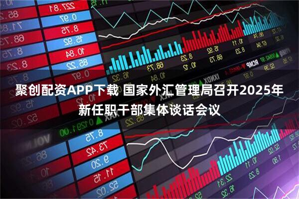 聚创配资APP下载 国家外汇管理局召开2025年新任职干部集体谈话会议