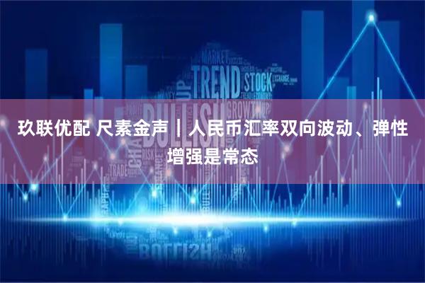 玖联优配 尺素金声｜人民币汇率双向波动、弹性增强是常态
