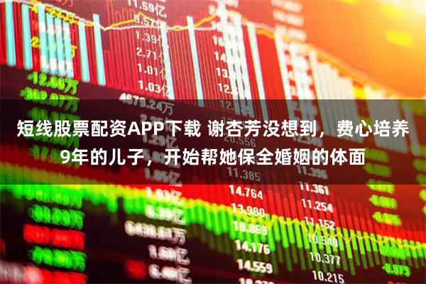 短线股票配资APP下载 谢杏芳没想到，费心培养9年的儿子，开始帮她保全婚姻的体面