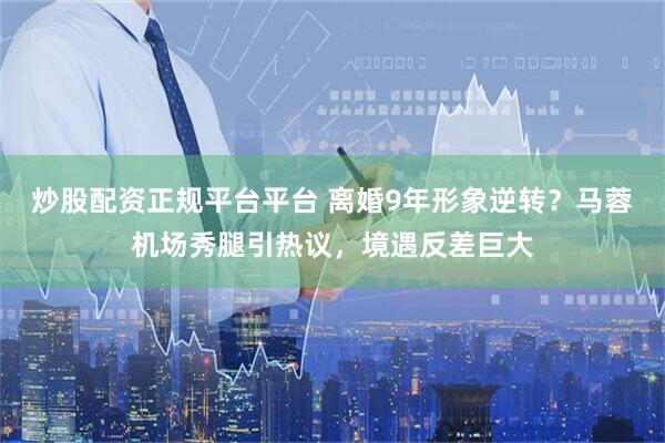 炒股配资正规平台平台 离婚9年形象逆转？马蓉机场秀腿引热议，境遇反差巨大