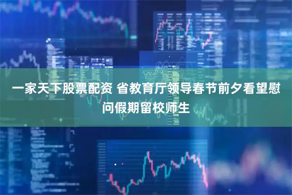 一家天下股票配资 省教育厅领导春节前夕看望慰问假期留校师生
