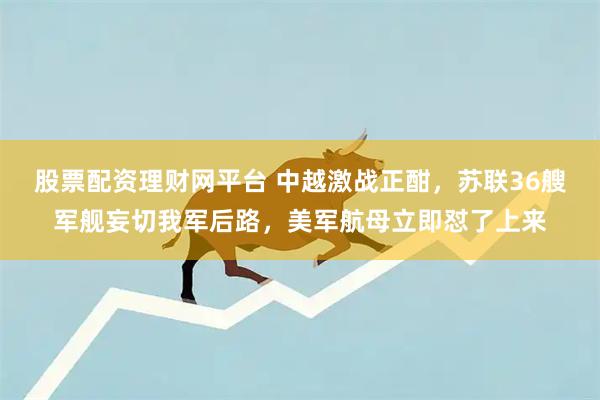 股票配资理财网平台 中越激战正酣，苏联36艘军舰妄切我军后路，美军航母立即怼了上来