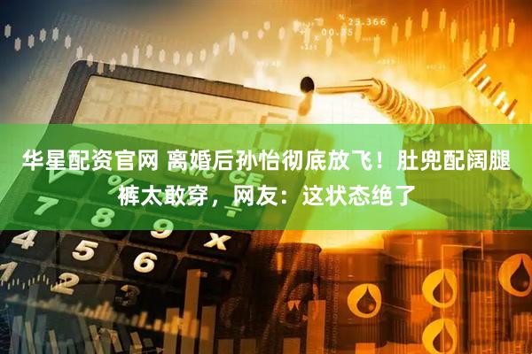 华星配资官网 离婚后孙怡彻底放飞！肚兜配阔腿裤太敢穿，网友：这状态绝了