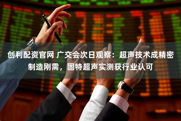 创利配资官网 广交会次日观察：超声技术成精密制造刚需，固特超声实测获行业认可