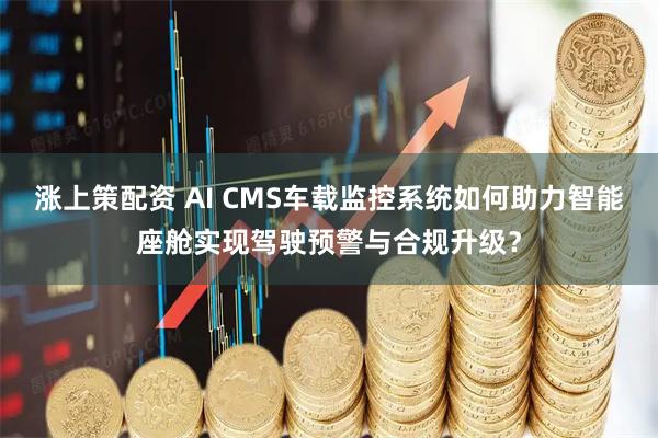 涨上策配资 AI CMS车载监控系统如何助力智能座舱实现驾驶预警与合规升级?