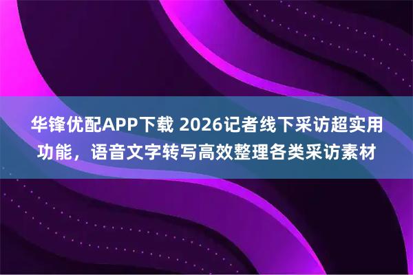 华锋优配APP下载 2026记者线下采访超实用功能，语音文字转写高效整理各类采访素材