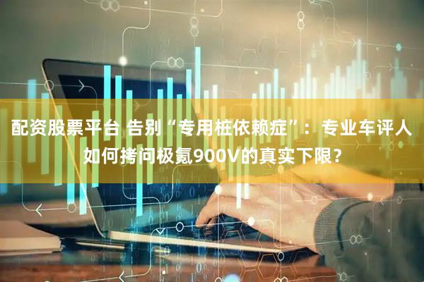 配资股票平台 告别“专用桩依赖症”:专业车评人如何拷问极氪900V的真实下限?