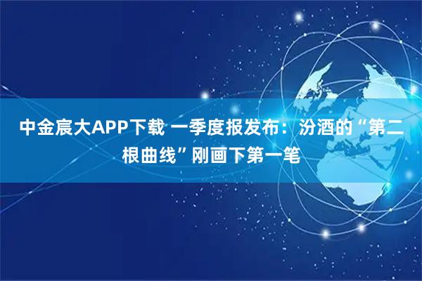 中金宸大APP下载 一季度报发布：汾酒的“第二根曲线”刚画下第一笔