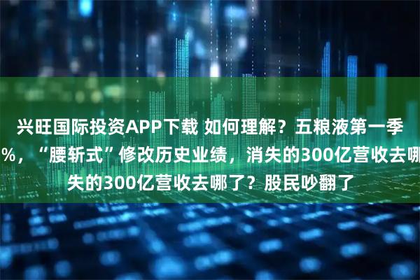 兴旺国际投资APP下载 如何理解？五粮液第一季度净利润增超80%，“腰斩式”修改历史业绩，消失的300亿营收去哪了？股民吵翻了