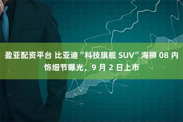 盈亚配资平台 比亚迪“科技旗舰 SUV”海狮 08 内饰细节曝光，9 月 2 日上市