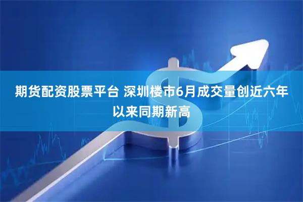期货配资股票平台 深圳楼市6月成交量创近六年以来同期新高