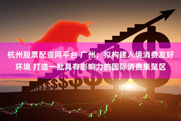 杭州股票配资网平台 广州：拟构建入境消费友好环境 打造一批具有影响力的国际消费集聚区